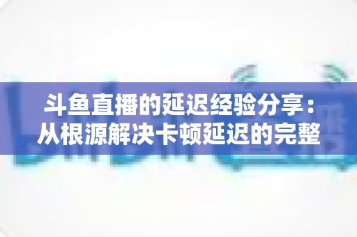 斗鱼直播的延迟经验分享：从根源解决卡顿延迟的完整优化指南