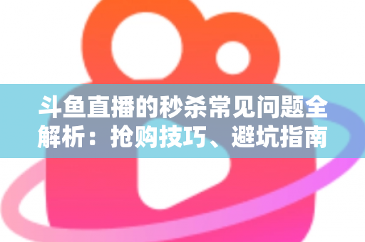斗鱼直播的秒杀常见问题全解析：抢购技巧、避坑指南与高频疑问一站式解答
