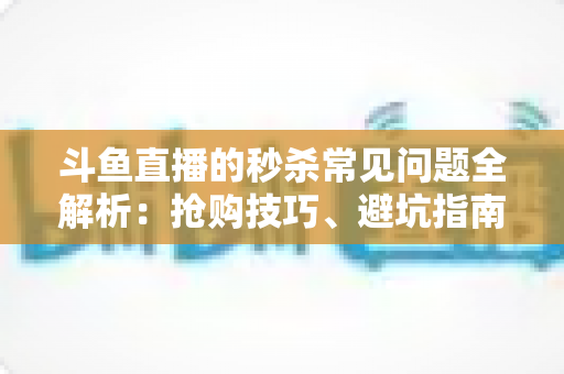 斗鱼直播的秒杀常见问题全解析：抢购技巧、避坑指南与高频疑问一站式解答