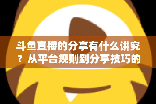 斗鱼直播的分享有什么讲究?从平台规则到分享技巧的全面解析指南 斗鱼直播的分享有什么讲究?从平台规则到分享技巧的全面解析指南