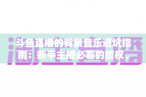 斗鱼直播的背景音乐避坑指南:新手主播必看的版权、选曲与音量设置全攻略 斗鱼直播的背景音乐避坑指南:新手主播必看的版权、选曲与音量设置全攻略