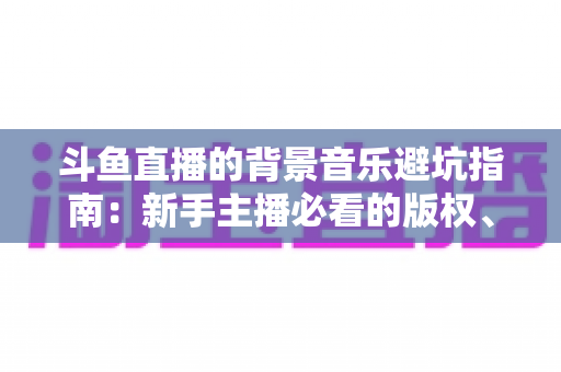 斗鱼直播的背景音乐避坑指南:新手主播必看的版权、选曲与音量设置全攻略 斗鱼直播的背景音乐避坑指南:新手主播必看的版权、选曲与音量设置全攻略
