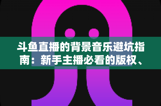 斗鱼直播的背景音乐避坑指南:新手主播必看的版权、选曲与音量设置全攻略 斗鱼直播的背景音乐避坑指南:新手主播必看的版权、选曲与音量设置全攻略
