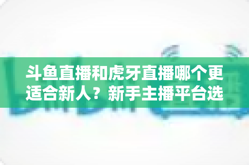 斗鱼直播和虎牙直播哪个更适合新人?新手主播平台选择深度解析与避坑指南 斗鱼直播和虎牙直播哪个更适合新人?新手主播平台选择深度解析与避坑指南