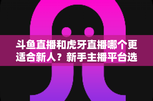 斗鱼直播和虎牙直播哪个更适合新人?新手主播平台选择深度解析与避坑指南 斗鱼直播和虎牙直播哪个更适合新人?新手主播平台选择深度解析与避坑指南
