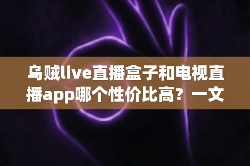 乌贼live直播盒子和电视直播app哪个性价比高?一文读懂选购攻略与真实体验对比 乌贼live直播盒子和电视直播app哪个性价比高?一文读懂选购攻略与真实体验对比
