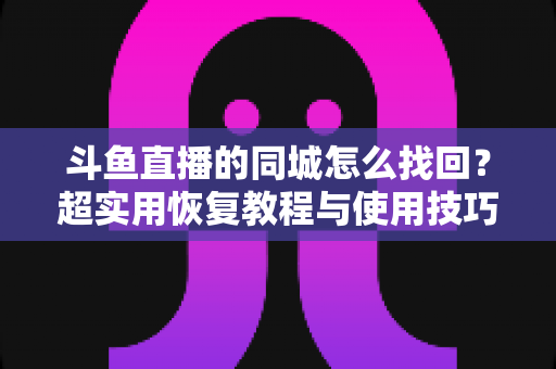 斗鱼直播的同城怎么找回?超实用恢复教程与使用技巧全解析 斗鱼直播的同城怎么找回?超实用恢复教程与使用技巧全解析