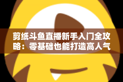剪纸斗鱼直播新手入门全攻略：零基础也能打造高人气剪纸直播间