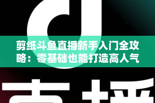 剪纸斗鱼直播新手入门全攻略：零基础也能打造高人气剪纸直播间