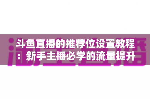 斗鱼直播的推荐位设置教程:新手主播必学的流量提升完整指南 斗鱼直播的推荐位设置教程:新手主播必学的流量提升完整指南