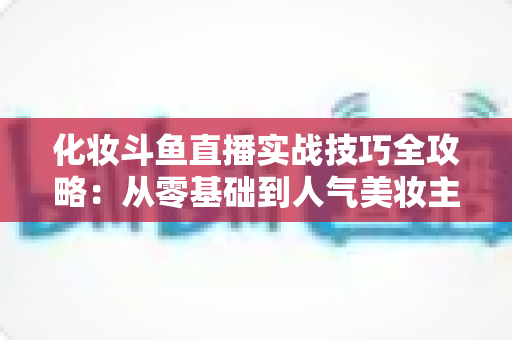 化妆斗鱼直播实战技巧全攻略：从零基础到人气美妆主播的进阶宝典
