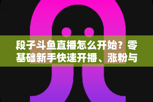 段子斗鱼直播怎么开始?零基础新手快速开播、涨粉与变现全攻略 段子斗鱼直播怎么开始?零基础新手快速开播、涨粉与变现全攻略