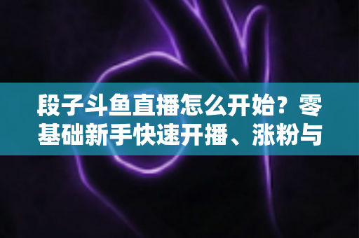 段子斗鱼直播怎么开始?零基础新手快速开播、涨粉与变现全攻略 段子斗鱼直播怎么开始?零基础新手快速开播、涨粉与变现全攻略