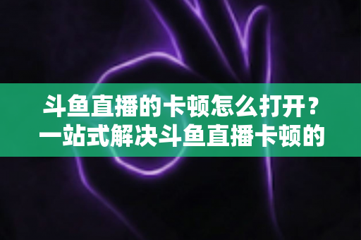 斗鱼直播的卡顿怎么打开?一站式解决斗鱼直播卡顿的完整设置教程与优化指南 斗鱼直播的卡顿怎么打开?一站式解决斗鱼直播卡顿的完整设置教程与优化指南