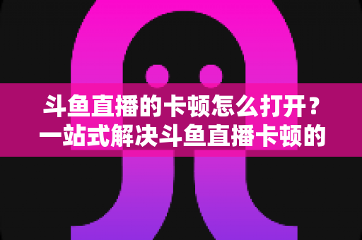 斗鱼直播的卡顿怎么打开?一站式解决斗鱼直播卡顿的完整设置教程与优化指南 斗鱼直播的卡顿怎么打开?一站式解决斗鱼直播卡顿的完整设置教程与优化指南