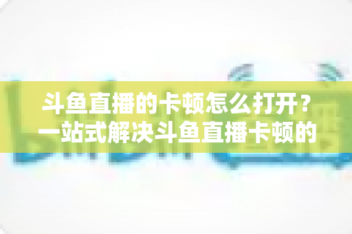 斗鱼直播的卡顿怎么打开？一站式解决斗鱼直播卡顿的完整设置教程与优化指南