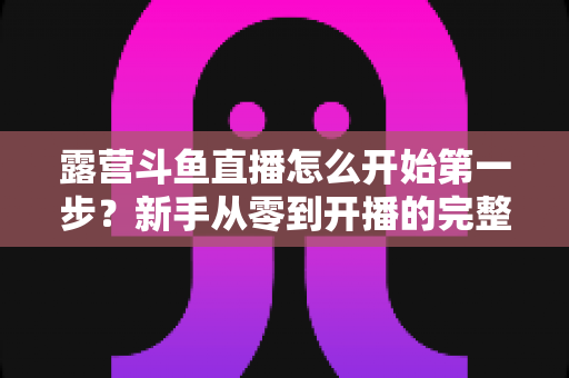 露营斗鱼直播怎么开始第一步?新手从零到开播的完整实战指南 露营斗鱼直播怎么开始第一步?新手从零到开播的完整实战指南