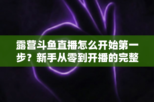 露营斗鱼直播怎么开始第一步？新手从零到开播的完整实战指南