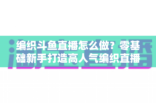 编织斗鱼直播怎么做?零基础新手打造高人气编织直播间的完整实战攻略 编织斗鱼直播怎么做?零基础新手打造高人气编织直播间的完整实战攻略