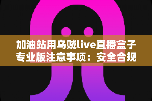 加油站用乌贼live直播盒子专业版注意事项:安全合规高效开播的实战指南 加油站用乌贼live直播盒子专业版注意事项:安全合规高效开播的实战指南