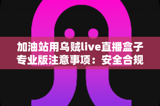 加油站用乌贼live直播盒子专业版注意事项：安全合规高效开播的实战指南