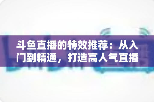 斗鱼直播的特效推荐:从入门到精通,打造高人气直播间的视觉秘籍 斗鱼直播的特效推荐:从入门到精通,打造高人气直播间的视觉秘籍