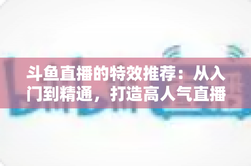 斗鱼直播的特效推荐:从入门到精通,打造高人气直播间的视觉秘籍 斗鱼直播的特效推荐:从入门到精通,打造高人气直播间的视觉秘籍