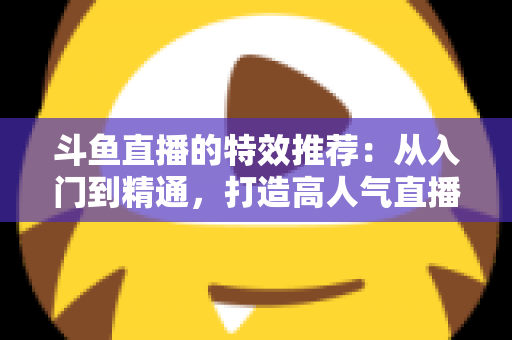斗鱼直播的特效推荐：从入门到精通，打造高人气直播间的视觉秘籍