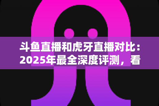 斗鱼直播和虎牙直播对比：2025年最全深度评测，看完你就知道该选哪个直播平台