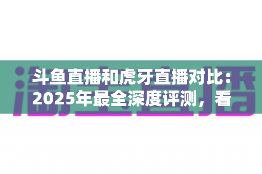 斗鱼直播和虎牙直播对比：2025年最全深度评测，看完你就知道该选哪个直播平台
