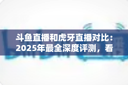 斗鱼直播和虎牙直播对比：2025年最全深度评测，看完你就知道该选哪个直播平台