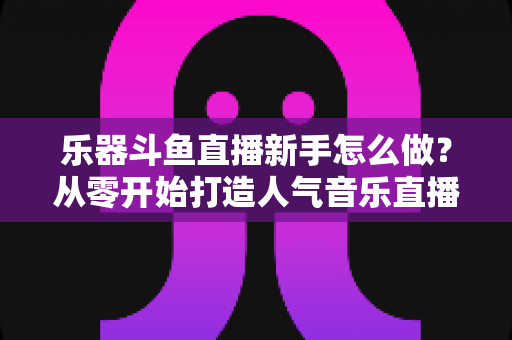 乐器斗鱼直播新手怎么做?从零开始打造人气音乐直播间的完整指南 乐器斗鱼直播新手怎么做?从零开始打造人气音乐直播间的完整指南