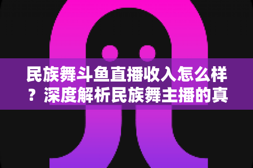 民族舞斗鱼直播收入怎么样？深度解析民族舞主播的真实收入水平与变现潜力