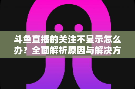 斗鱼直播的关注不显示怎么办?全面解析原因与解决方法指南 斗鱼直播的关注不显示怎么办?全面解析原因与解决方法指南