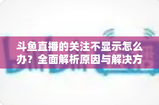 斗鱼直播的关注不显示怎么办?全面解析原因与解决方法指南 斗鱼直播的关注不显示怎么办?全面解析原因与解决方法指南