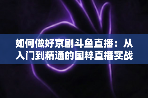 如何做好京剧斗鱼直播：从入门到精通的国粹直播实战指南