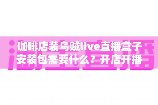咖啡店装乌贼live直播盒子安装包需要什么?开店开播前必备条件与安装全流程指南 咖啡店装乌贼live直播盒子安装包需要什么?开店开播前必备条件与安装全流程指南