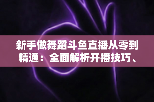 新手做舞蹈斗鱼直播从零到精通:全面解析开播技巧、平台规则与涨粉变现的实战指南 新手做舞蹈斗鱼直播从零到精通:全面解析开播技巧、平台规则与涨粉变现的实战指南