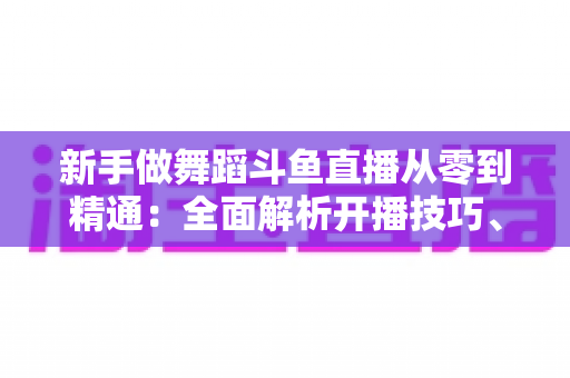 新手做舞蹈斗鱼直播从零到精通：全面解析开播技巧、平台规则与涨粉变现的实战指南