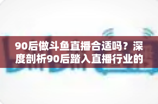 90后做斗鱼直播合适吗?深度剖析90后踏入直播行业的机遇、挑战与成功路径 90后做斗鱼直播合适吗?深度剖析90后踏入直播行业的机遇、挑战与成功路径