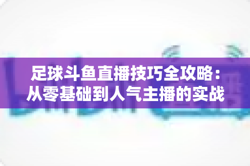 足球斗鱼直播技巧全攻略:从零基础到人气主播的实战进阶指南 足球斗鱼直播技巧全攻略:从零基础到人气主播的实战进阶指南