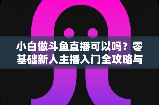 小白做斗鱼直播可以吗?零基础新人主播入门全攻略与涨粉实战指南 小白做斗鱼直播可以吗?零基础新人主播入门全攻略与涨粉实战指南