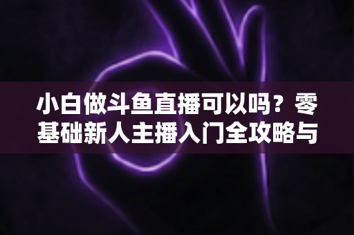 小白做斗鱼直播可以吗?零基础新人主播入门全攻略与涨粉实战指南 小白做斗鱼直播可以吗?零基础新人主播入门全攻略与涨粉实战指南