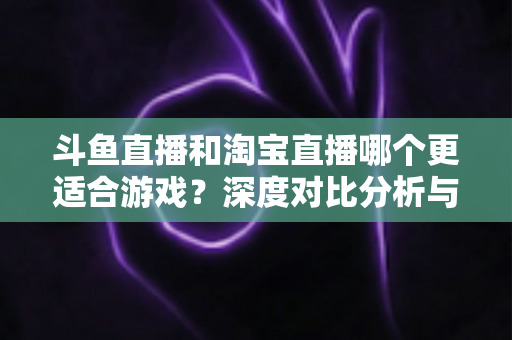 斗鱼直播和淘宝直播哪个更适合游戏?深度对比分析与主播选择指南 斗鱼直播和淘宝直播哪个更适合游戏?深度对比分析与主播选择指南