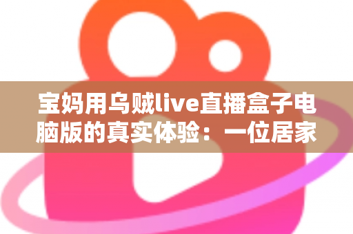 宝妈用乌贼live直播盒子电脑版的真实体验:一位居家妈妈的直播软件使用心得与全面测评 宝妈用乌贼live直播盒子电脑版的真实体验:一位居家妈妈的直播软件使用心得与全面测评