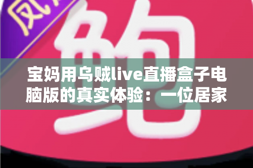 宝妈用乌贼live直播盒子电脑版的真实体验：一位居家妈妈的直播软件使用心得与全面测评