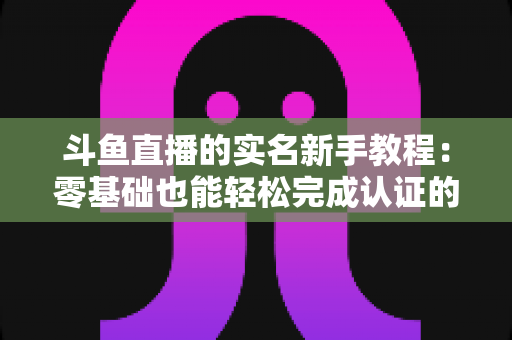 斗鱼直播的实名新手教程:零基础也能轻松完成认证的保姆级指南 斗鱼直播的实名新手教程:零基础也能轻松完成认证的保姆级指南