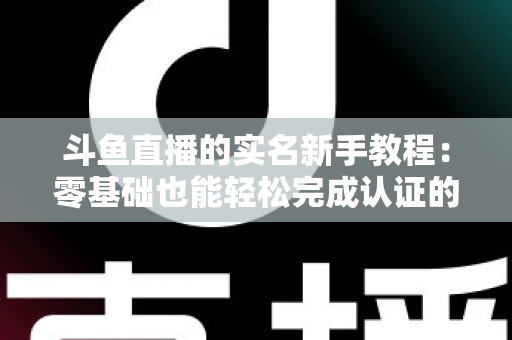 斗鱼直播的实名新手教程:零基础也能轻松完成认证的保姆级指南 斗鱼直播的实名新手教程:零基础也能轻松完成认证的保姆级指南