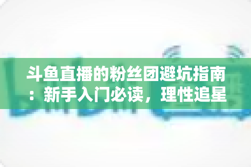 斗鱼直播的粉丝团避坑指南：新手入门必读，理性追星不踩雷