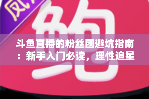 斗鱼直播的粉丝团避坑指南：新手入门必读，理性追星不踩雷